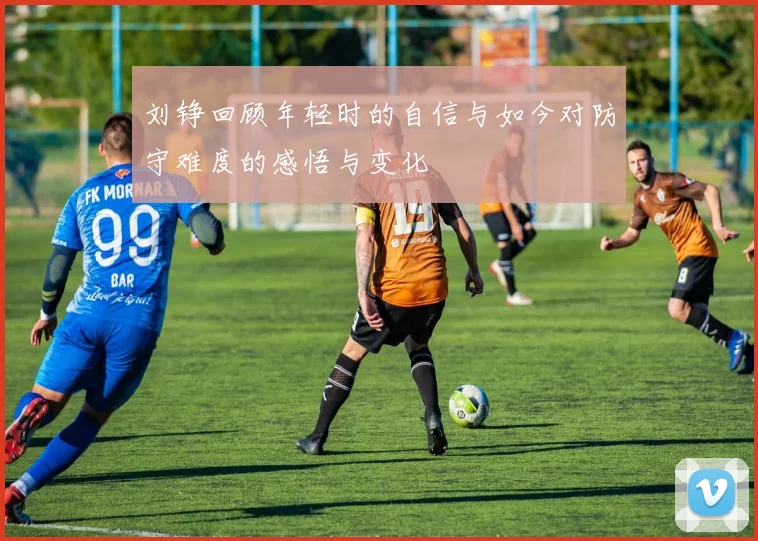 刘铮回顾年轻时的自信与如今对防守难度的感悟与变化