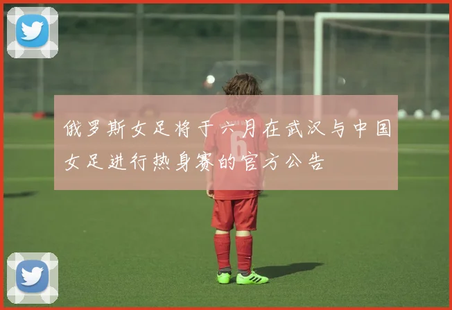 俄罗斯女足将于六月在武汉与中国女足进行热身赛的官方公告