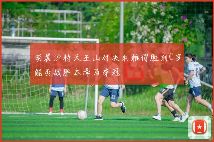 明晨沙特天王山对决利雅得胜利C罗能否战胜本泽马夺冠