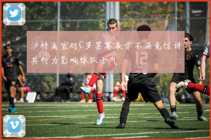 沙特高官对C罗罢赛表示不满竟惊讶其行为影响球队士气