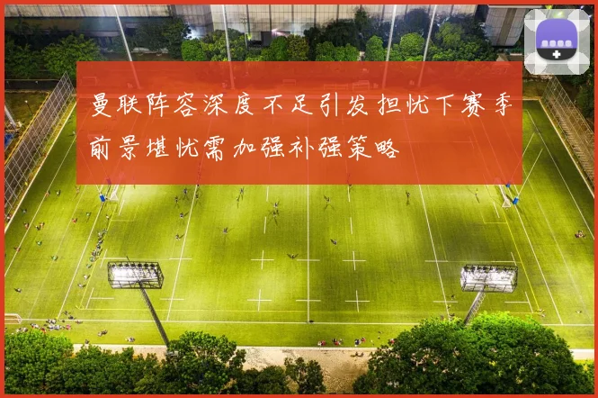 曼联阵容深度不足引发担忧下赛季前景堪忧需加强补强策略