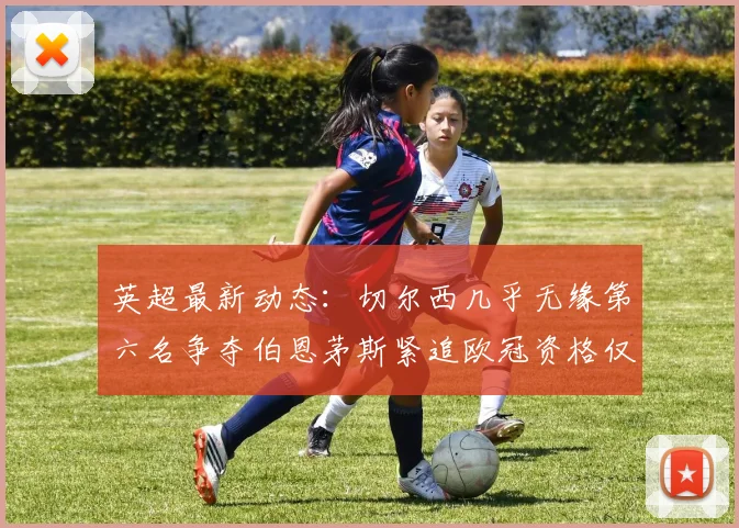 英超最新动态：切尔西几乎无缘第六名争夺伯恩茅斯紧追欧冠资格仅差三分