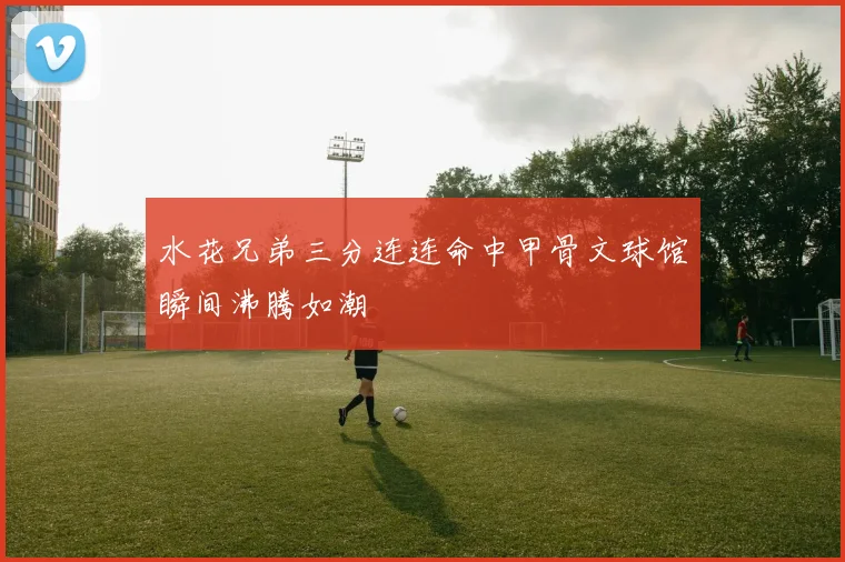 水花兄弟三分连连命中甲骨文球馆瞬间沸腾如潮