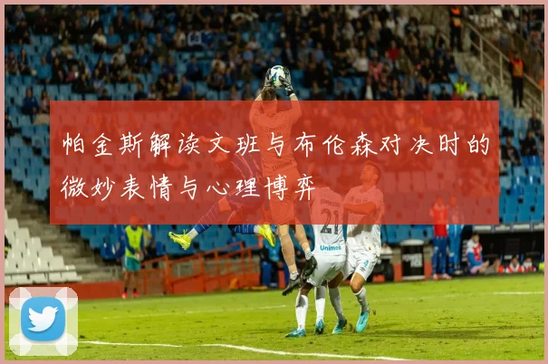 帕金斯解读文班与布伦森对决时的微妙表情与心理博弈