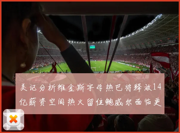 美记分析维金斯字母热巴将释放14亿薪资空间热火留住鲍威尔面临更大挑战