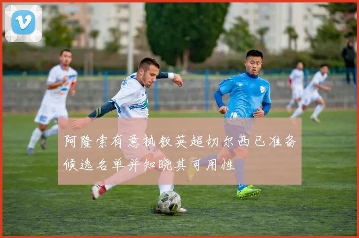 阿隆索有意执教英超切尔西已准备候选名单并知晓其可用性