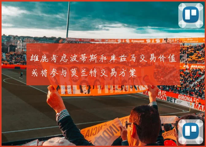 雄鹿考虑波蒂斯和库兹马交易价值或将参与莫兰特交易方案