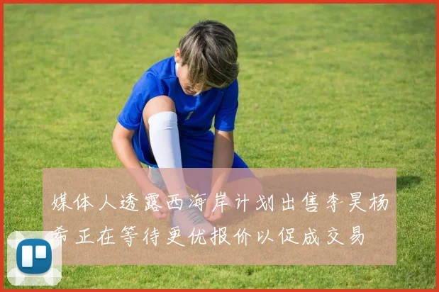 媒体人透露西海岸计划出售李昊杨希正在等待更优报价以促成交易