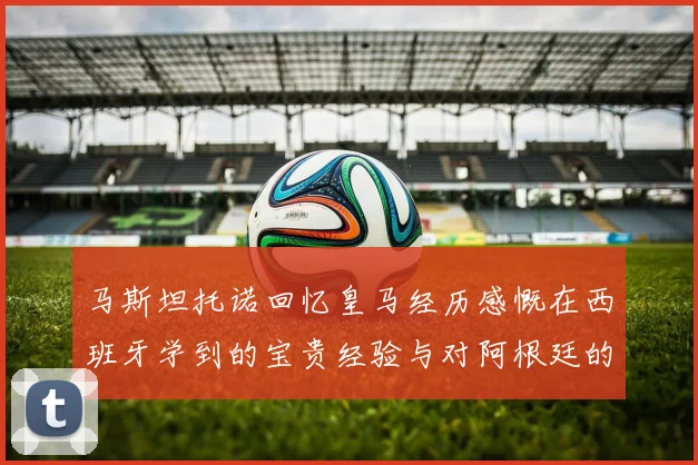马斯坦托诺回忆皇马经历感慨在西班牙学到的宝贵经验与对阿根廷的思念