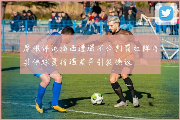 摩根评论梅西遭遇不公判罚红牌与其他球员待遇差异引发热议