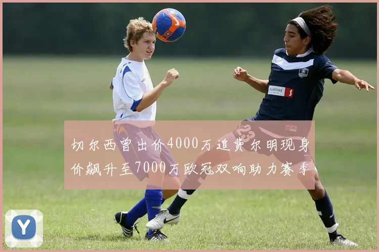 切尔西曾出价4000万追费尔明现身价飙升至7000万欧冠双响助力赛季双10