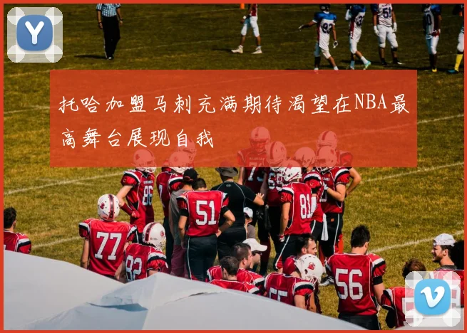 托哈加盟马刺充满期待渴望在NBA最高舞台展现自我