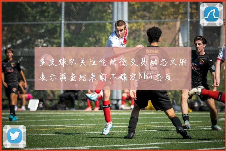 多支球队关注伦纳德交易动态文胖表示调查结束前不确定NBA态度