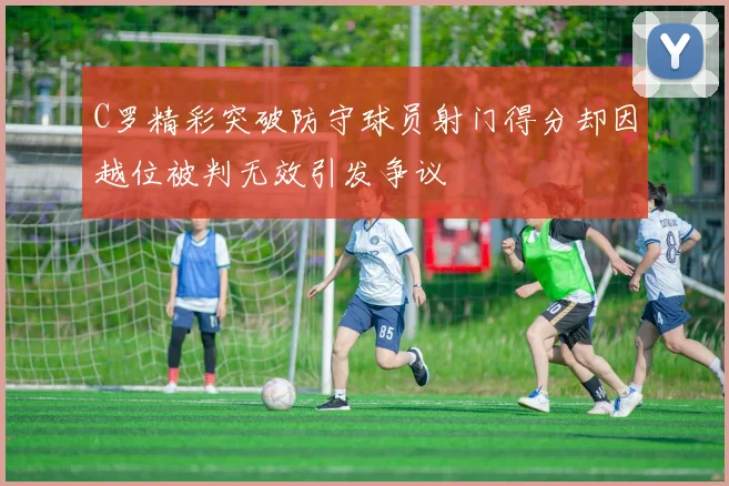 C罗精彩突破防守球员射门得分却因越位被判无效引发争议