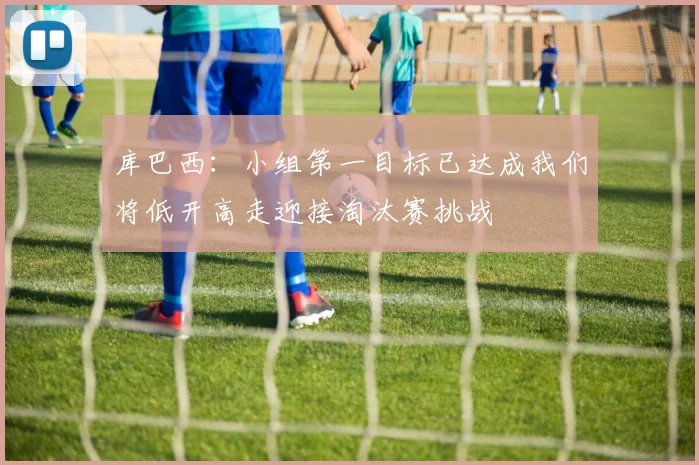库巴西：小组第一目标已达成我们将低开高走迎接淘汰赛挑战