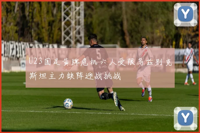 U23国足黄牌危机六人受限乌兹别克斯坦主力缺阵迎战挑战