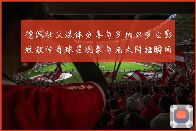 德佩社交媒体分享与罗纳尔多合影致敬传奇球星现象与老大同框瞬间