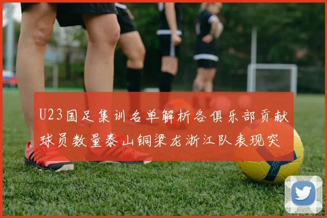 U23国足集训名单解析各俱乐部贡献球员数量泰山铜梁龙浙江队表现突出