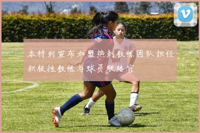 本特利宣布加盟热刺教练团队担任积极性教练与球员联络官