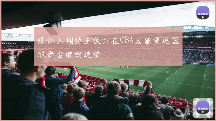 媒体人期待王俊杰在CBA后能重返篮球舞台继续追梦