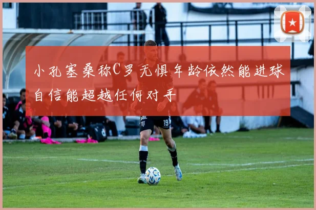 小孔塞桑称C罗无惧年龄依然能进球自信能超越任何对手