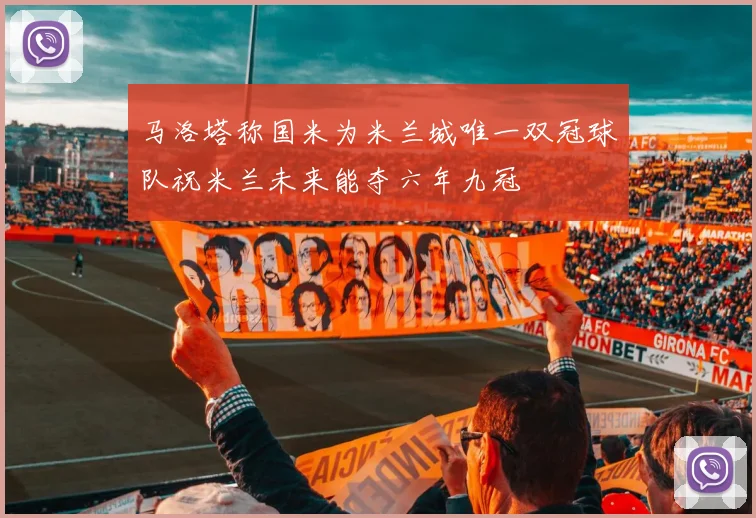 马洛塔称国米为米兰城唯一双冠球队祝米兰未来能夺六年九冠