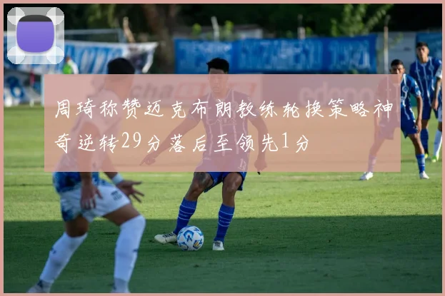周琦称赞迈克布朗教练轮换策略神奇逆转29分落后至领先1分