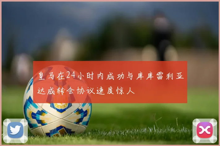 皇马在24小时内成功与库库雷利亚达成转会协议速度惊人
